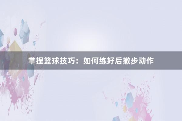 掌捏篮球技巧：如何练好后撤步动作