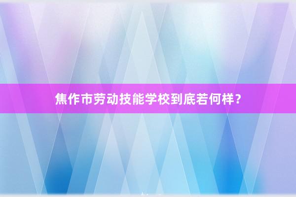 焦作市劳动技能学校到底若何样？
