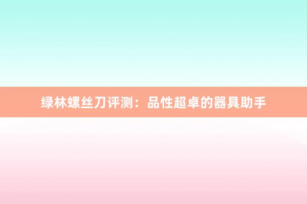 绿林螺丝刀评测：品性超卓的器具助手
