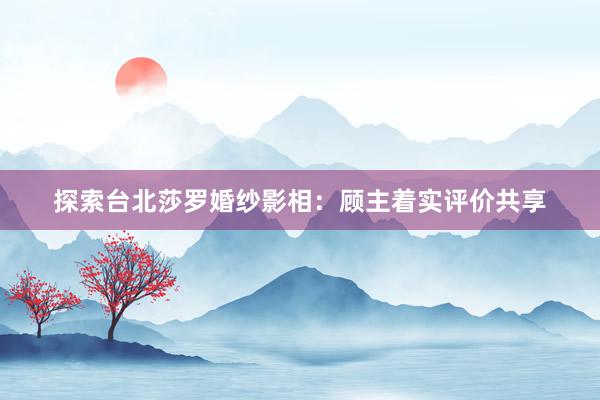 探索台北莎罗婚纱影相：顾主着实评价共享